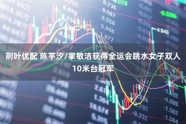 荆叶优配 陈芋汐/掌敏洁获得全运会跳水女子双人10米台冠军