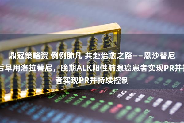 鼎冠策略资 例例肺凡 共赴治愈之路——恩沙替尼治疗SD后早用洛拉替尼，晚期ALK阳性肺腺癌患者实现PR并持续控制