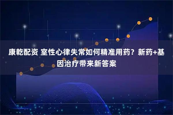 康乾配资 室性心律失常如何精准用药？新药+基因治疗带来新答案