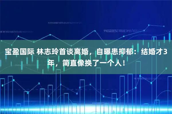 宝盈国际 林志玲首谈离婚，自曝患抑郁：结婚才3年，简直像换了一个人！