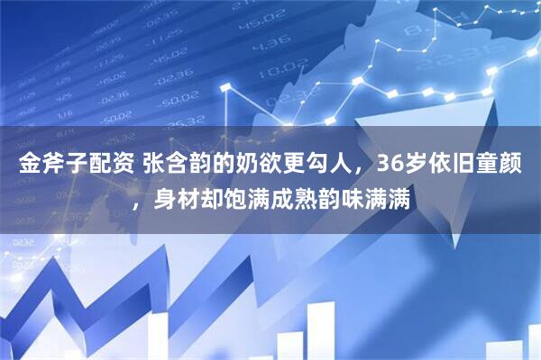 金斧子配资 张含韵的奶欲更勾人，36岁依旧童颜，身材却饱满成熟韵味满满