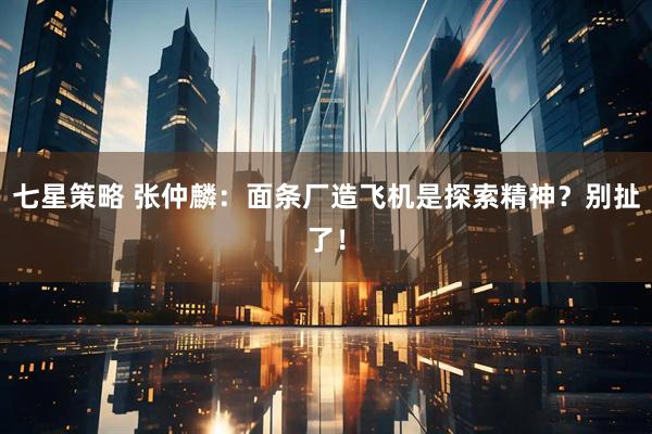 七星策略 张仲麟：面条厂造飞机是探索精神？别扯了！