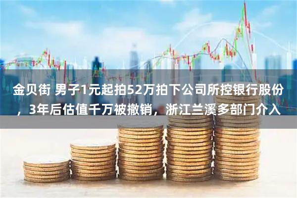 金贝街 男子1元起拍52万拍下公司所控银行股份，3年后估值千万被撤销，浙江兰溪多部门介入