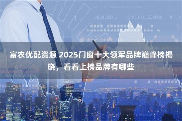 富农优配资源 2025门窗十大领军品牌巅峰榜揭晓，看看上榜品牌有哪些