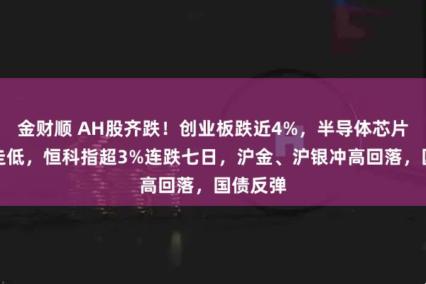 金财顺 AH股齐跌！创业板跌近4%，半导体芯片股集体走低，恒科指超3%连跌七日，沪金、沪银冲高回落，国债反弹