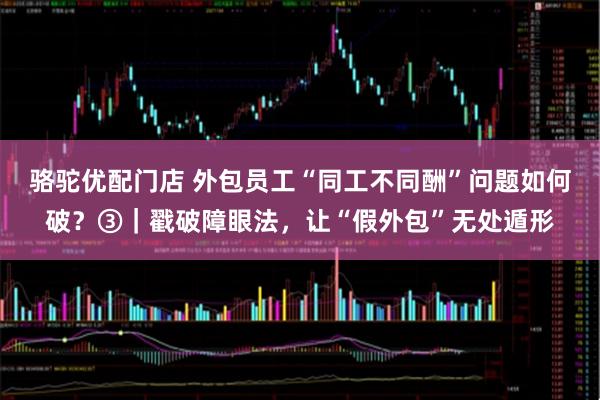 骆驼优配门店 外包员工“同工不同酬”问题如何破？③｜戳破障眼法，让“假外包”无处遁形