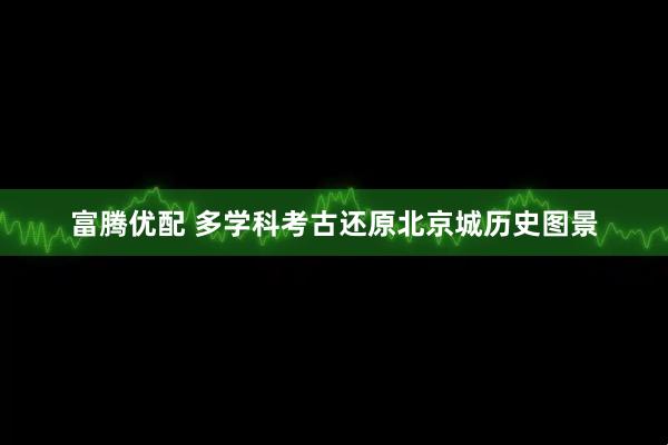 富腾优配 多学科考古还原北京城历史图景