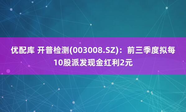 优配库 开普检测(003008.SZ)：前三季度拟每10股派发现金红利2元
