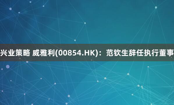 兴业策略 威雅利(00854.HK)：范钦生辞任执行董事