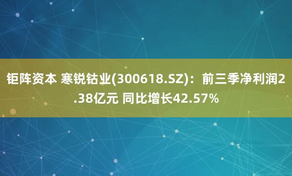 钜阵资本 寒锐钴业(300618.SZ)：前三季净利润2.38亿元 同比增长42.57%