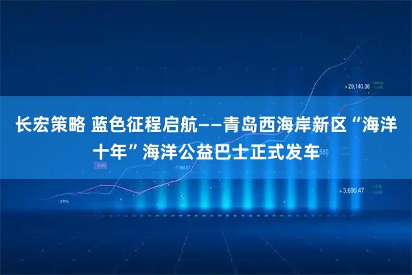 长宏策略 蓝色征程启航——青岛西海岸新区“海洋十年”海洋公益巴士正式发车