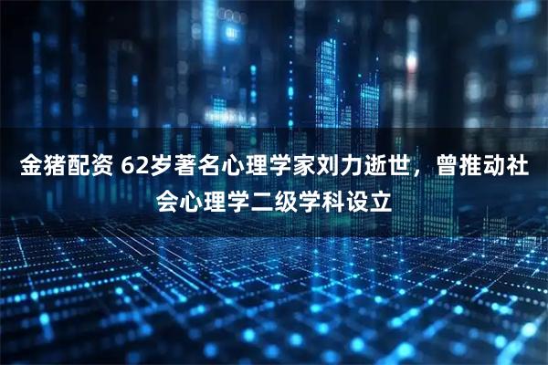 金猪配资 62岁著名心理学家刘力逝世，曾推动社会心理学二级学科设立