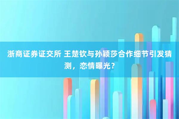 浙商证券证交所 王楚钦与孙颖莎合作细节引发猜测，恋情曝光？
