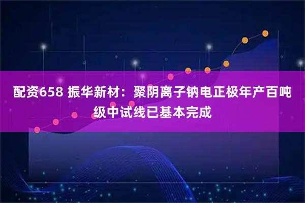 配资658 振华新材：聚阴离子钠电正极年产百吨级中试线已基本完成