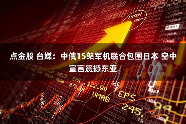 点金股 台媒：中俄15架军机联合包围日本 空中宣言震撼东亚