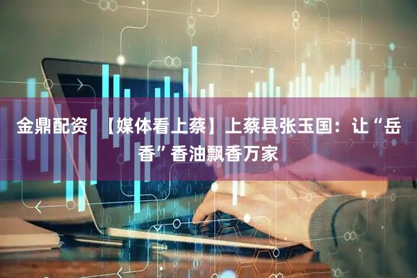 金鼎配资  【媒体看上蔡】上蔡县张玉国：让“岳香”香油飘香万家
