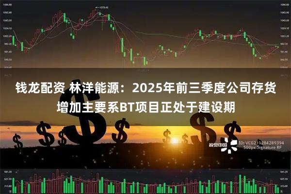 钱龙配资 林洋能源：2025年前三季度公司存货增加主要系BT项目正处于建设期