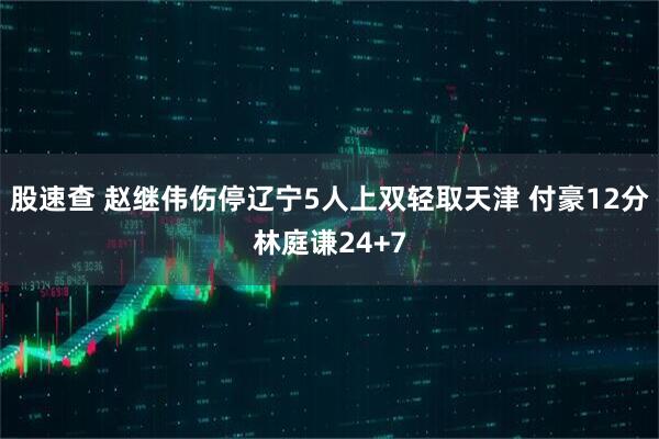股速查 赵继伟伤停辽宁5人上双轻取天津 付豪12分林庭谦24+7
