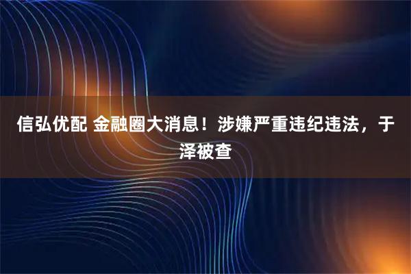 信弘优配 金融圈大消息！涉嫌严重违纪违法，于泽被查