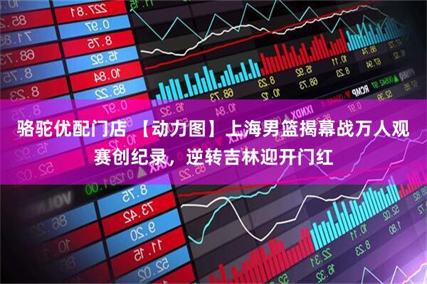 骆驼优配门店 【动力图】上海男篮揭幕战万人观赛创纪录，逆转吉林迎开门红