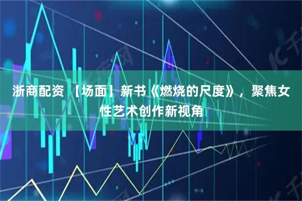 浙商配资 【场面】新书《燃烧的尺度》，聚焦女性艺术创作新视角