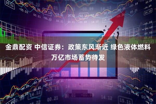 金鼎配资 中信证券：政策东风渐近 绿色液体燃料万亿市场蓄势待发