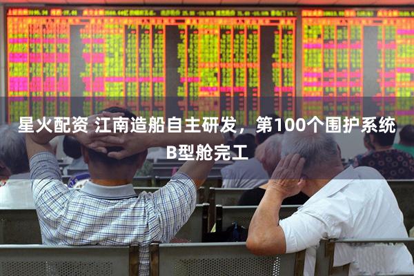 星火配资 江南造船自主研发，第100个围护系统B型舱完工