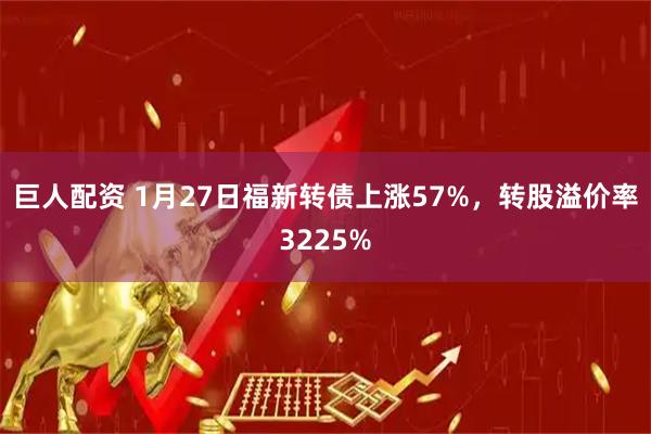 巨人配资 1月27日福新转债上涨57%，转股溢价率3225%