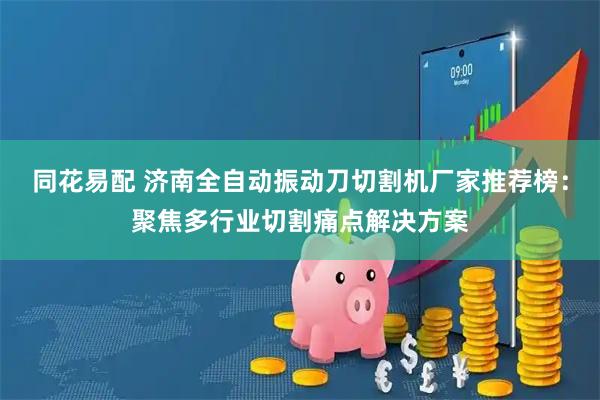 同花易配 济南全自动振动刀切割机厂家推荐榜：聚焦多行业切割痛点解决方案