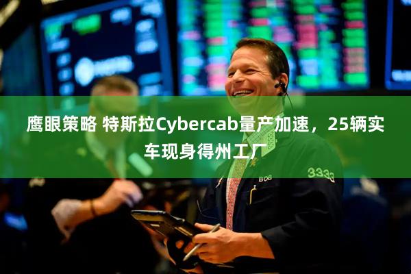 鹰眼策略 特斯拉Cybercab量产加速，25辆实车现身得州工厂