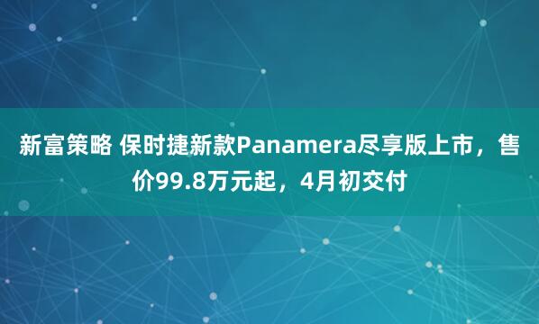 新富策略 保时捷新款Panamera尽享版上市，售价99.8万元起，4月初交付