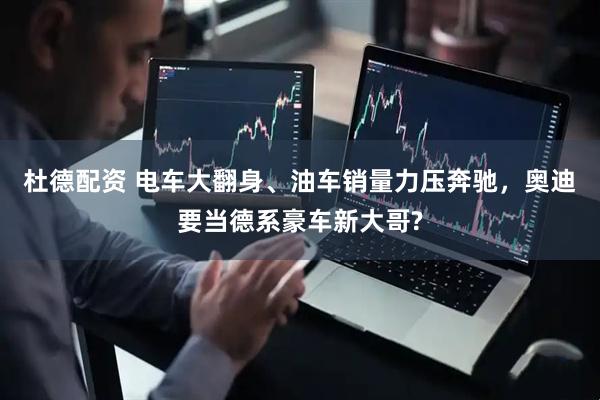 杜德配资 电车大翻身、油车销量力压奔驰，奥迪要当德系豪车新大哥?
