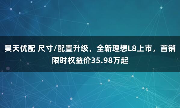 昊天优配 尺寸/配置升级，全新理想L8上市，首销限时权益价35.98万起