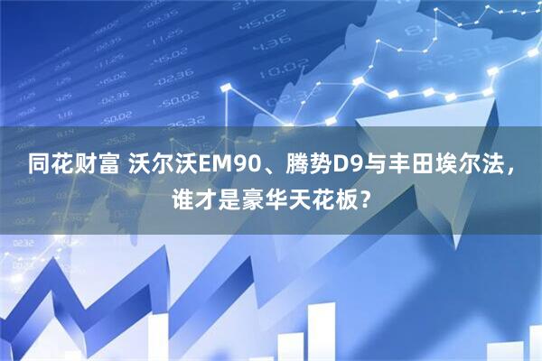 同花财富 沃尔沃EM90、腾势D9与丰田埃尔法，谁才是豪华天花板？