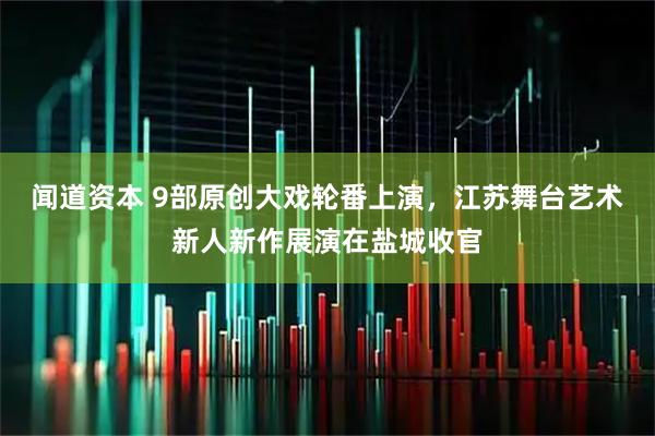 闻道资本 9部原创大戏轮番上演，江苏舞台艺术新人新作展演在盐城收官