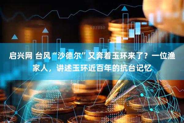 启兴网 台风“沙德尔”又奔着玉环来了？一位渔家人，讲述玉环近百年的抗台记忆